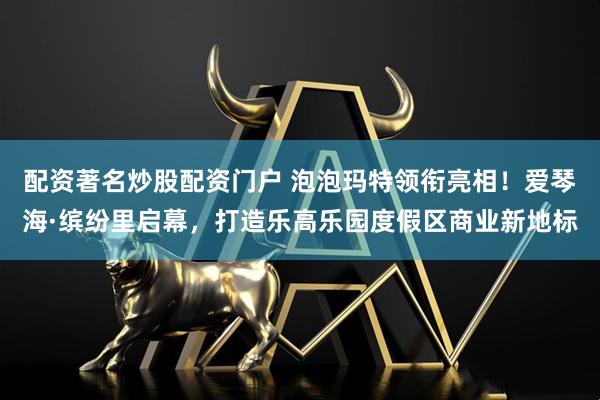 配资著名炒股配资门户 泡泡玛特领衔亮相！爱琴海·缤纷里启幕，打造乐高乐园度假区商业新地标