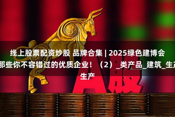 线上股票配资炒股 品牌合集 | 2025绿色建博会·那些你不容错过的优质企业！（2）_类产品_建筑_生产