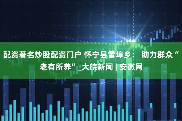 配资著名炒股配资门户 怀宁县雷埠乡： 助力群众“老有所养”_大皖新闻 | 安徽网