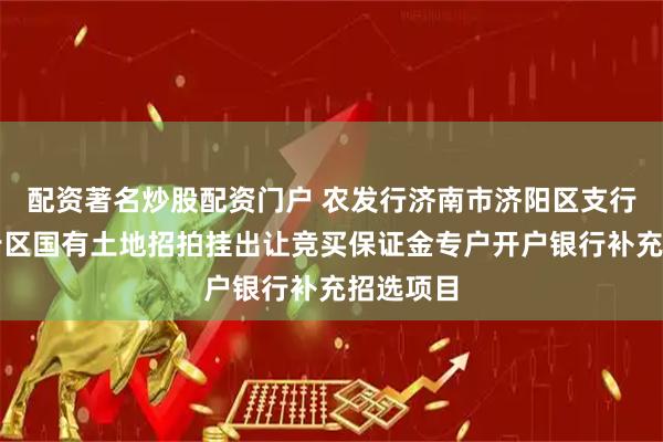 配资著名炒股配资门户 农发行济南市济阳区支行中标起步区国有土地招拍挂出让竞买保证金专户开户银行补充招选项目