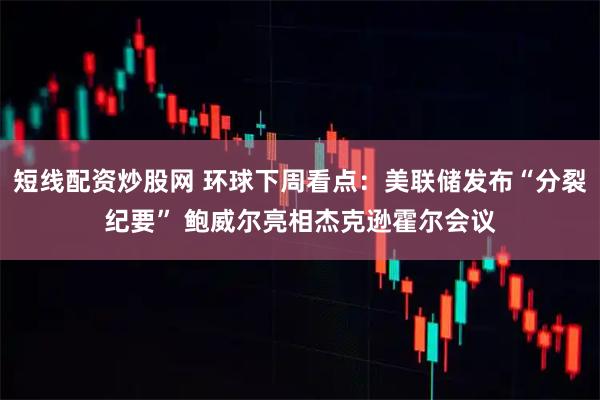 短线配资炒股网 环球下周看点：美联储发布“分裂纪要” 鲍威尔亮相杰克逊霍尔会议