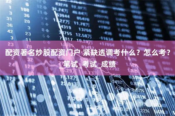 配资著名炒股配资门户 紧缺选调考什么？怎么考？_笔试_考试_成绩
