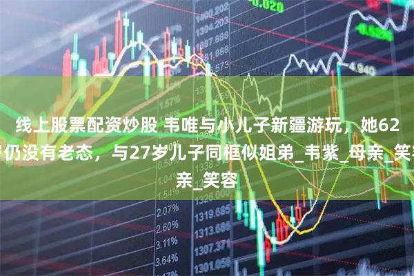 线上股票配资炒股 韦唯与小儿子新疆游玩，她62岁仍没有老态，与27岁儿子同框似姐弟_韦紫_母亲_笑容