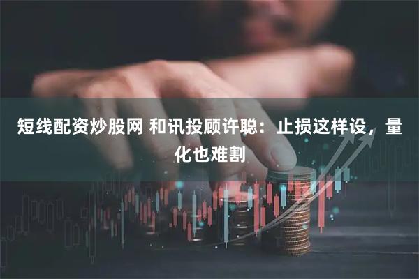 短线配资炒股网 和讯投顾许聪：止损这样设，量化也难割