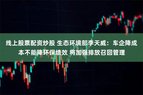 线上股票配资炒股 生态环境部李天威：车企降成本不能降环保绩效 将加强排放召回管理