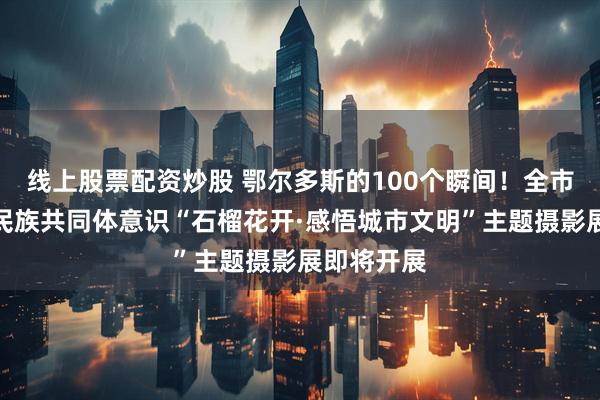 线上股票配资炒股 鄂尔多斯的100个瞬间！全市铸牢中华民族共同体意识“石榴花开·感悟城市文明”主题摄影展即将开展