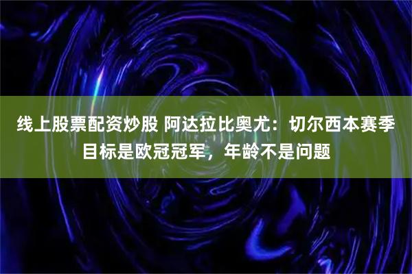 线上股票配资炒股 阿达拉比奥尤：切尔西本赛季目标是欧冠冠军，年龄不是问题