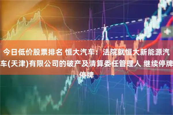 今日低价股票排名 恒大汽车：法院就恒大新能源汽车(天津)有限公司的破产及清算委任管理人 继续停牌