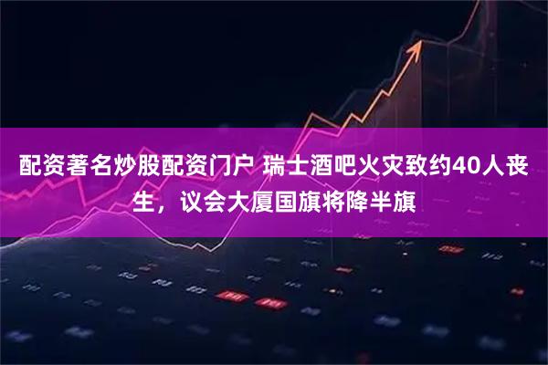 配资著名炒股配资门户 瑞士酒吧火灾致约40人丧生，议会大厦国旗将降半旗