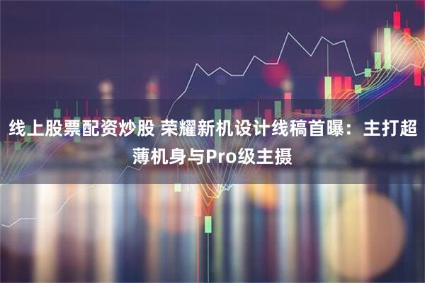 线上股票配资炒股 荣耀新机设计线稿首曝：主打超薄机身与Pro级主摄