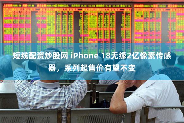 短线配资炒股网 iPhone 18无缘2亿像素传感器，系列起售价有望不变
